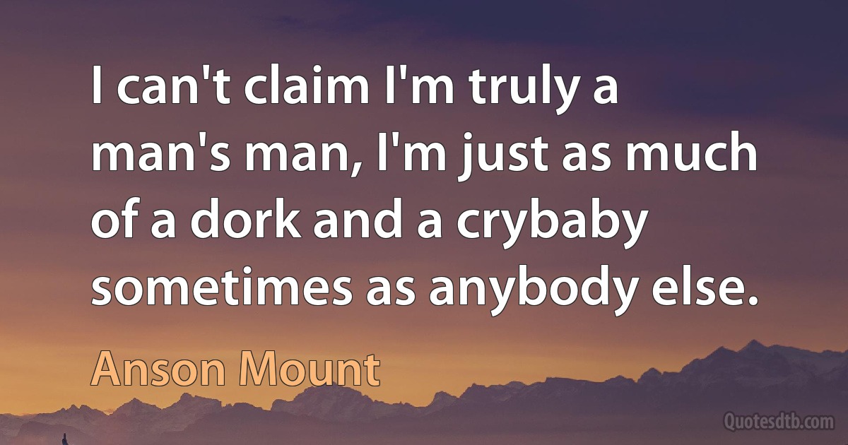 I can't claim I'm truly a man's man, I'm just as much of a dork and a crybaby sometimes as anybody else. (Anson Mount)