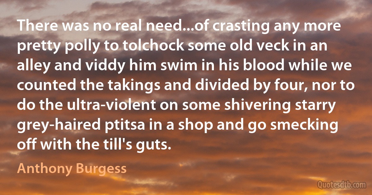 There was no real need...of crasting any more pretty polly to tolchock some old veck in an alley and viddy him swim in his blood while we counted the takings and divided by four, nor to do the ultra-violent on some shivering starry grey-haired ptitsa in a shop and go smecking off with the till's guts. (Anthony Burgess)