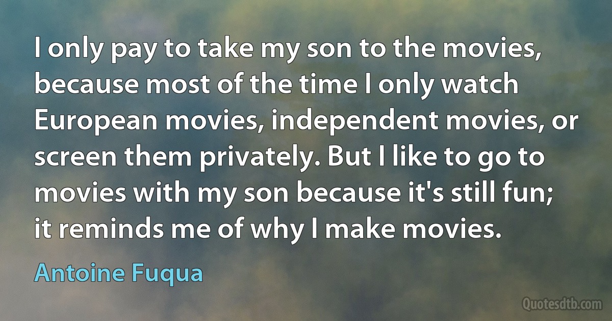 I only pay to take my son to the movies, because most of the time I only watch European movies, independent movies, or screen them privately. But I like to go to movies with my son because it's still fun; it reminds me of why I make movies. (Antoine Fuqua)