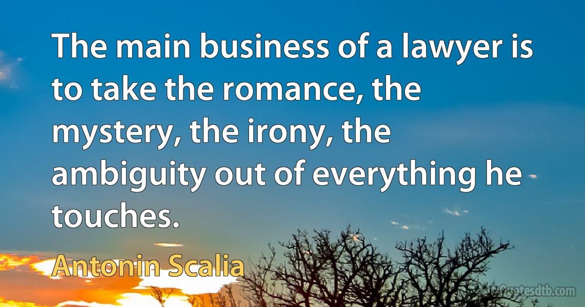 The main business of a lawyer is to take the romance, the mystery, the irony, the ambiguity out of everything he touches. (Antonin Scalia)