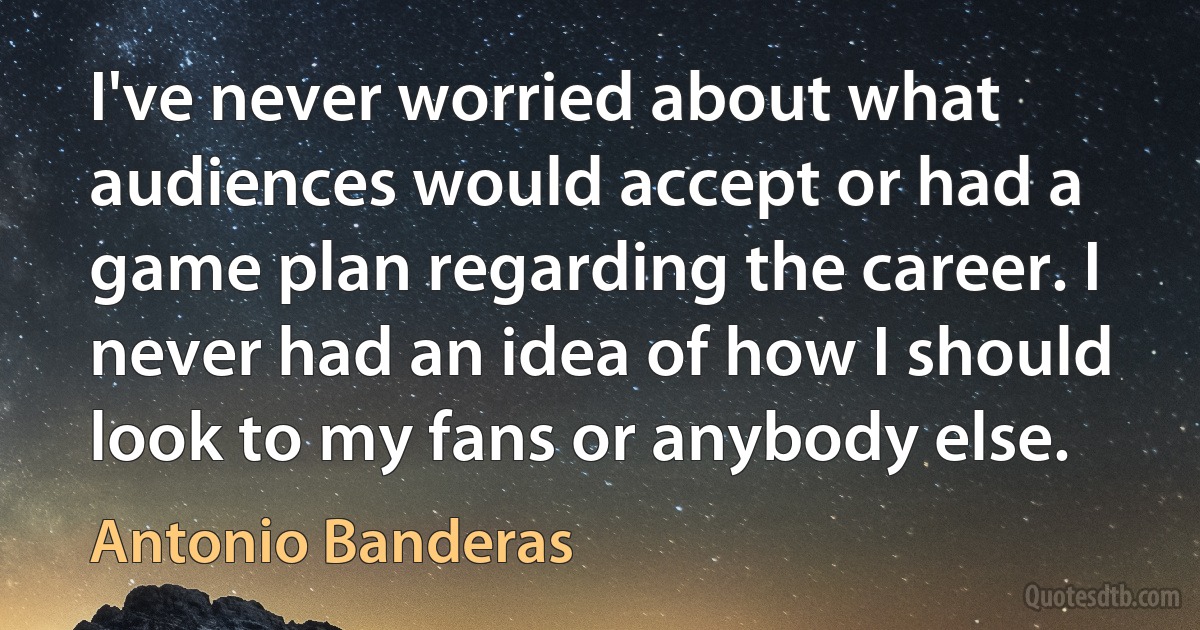 I've never worried about what audiences would accept or had a game plan regarding the career. I never had an idea of how I should look to my fans or anybody else. (Antonio Banderas)