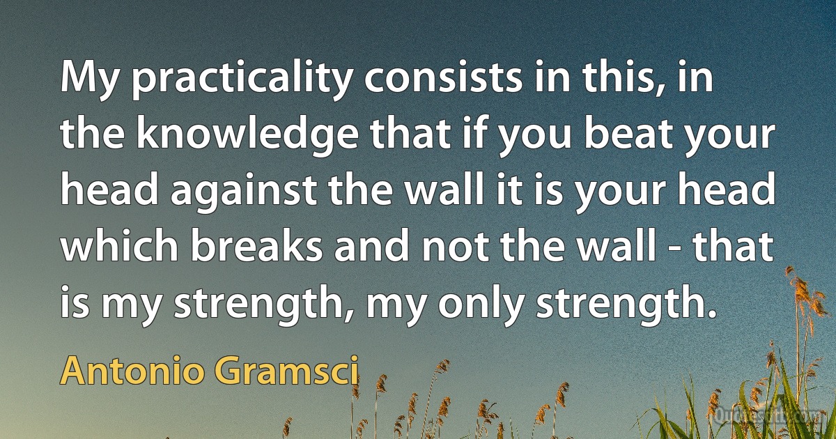 My practicality consists in this, in the knowledge that if you beat your head against the wall it is your head which breaks and not the wall - that is my strength, my only strength. (Antonio Gramsci)