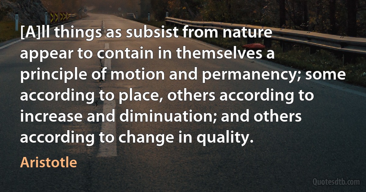 [A]ll things as subsist from nature appear to contain in themselves a principle of motion and permanency; some according to place, others according to increase and diminuation; and others according to change in quality. (Aristotle)