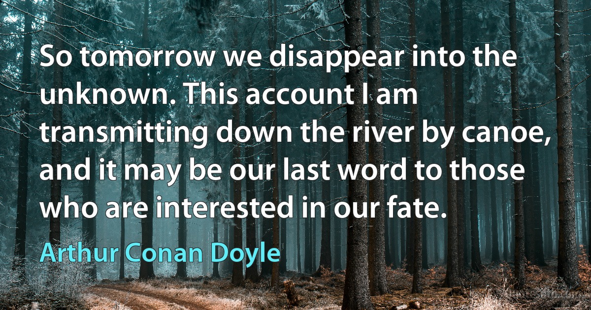 So tomorrow we disappear into the unknown. This account I am transmitting down the river by canoe, and it may be our last word to those who are interested in our fate. (Arthur Conan Doyle)