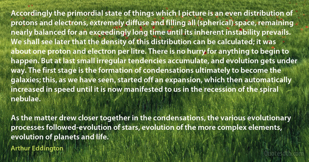 Accordingly the primordial state of things which I picture is an even distribution of protons and electrons, extremely diffuse and filling all (spherical) space, remaining nearly balanced for an exceedingly long time until its inherent instability prevails. We shall see later that the density of this distribution can be calculated; it was about one proton and electron per litre. There is no hurry for anything to begin to happen. But at last small irregular tendencies accumulate, and evolution gets under way. The first stage is the formation of condensations ultimately to become the galaxies; this, as we have seen, started off an expansion, which then automatically increased in speed until it is now manifested to us in the recession of the spiral nebulae.

As the matter drew closer together in the condensations, the various evolutionary processes followed-evolution of stars, evolution of the more complex elements, evolution of planets and life. (Arthur Eddington)