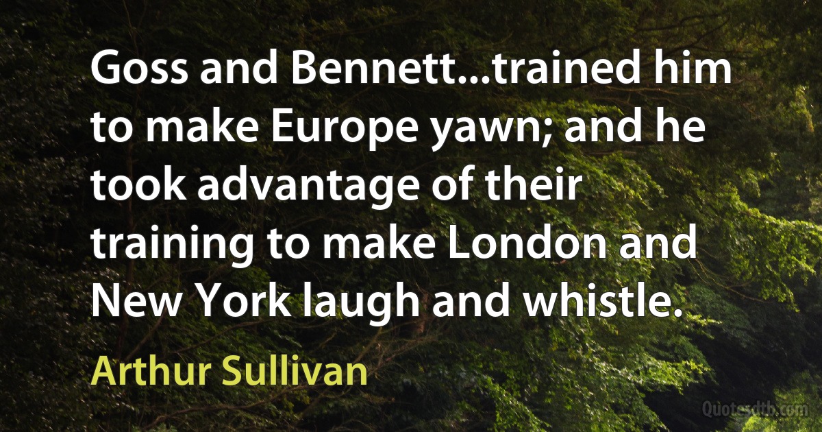 Goss and Bennett...trained him to make Europe yawn; and he took advantage of their training to make London and New York laugh and whistle. (Arthur Sullivan)