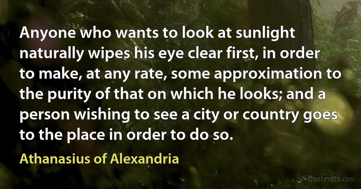 Anyone who wants to look at sunlight naturally wipes his eye clear first, in order to make, at any rate, some approximation to the purity of that on which he looks; and a person wishing to see a city or country goes to the place in order to do so. (Athanasius of Alexandria)