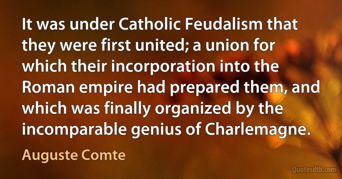 It was under Catholic Feudalism that they were first united; a union for which their incorporation into the Roman empire had prepared them, and which was finally organized by the incomparable genius of Charlemagne. (Auguste Comte)