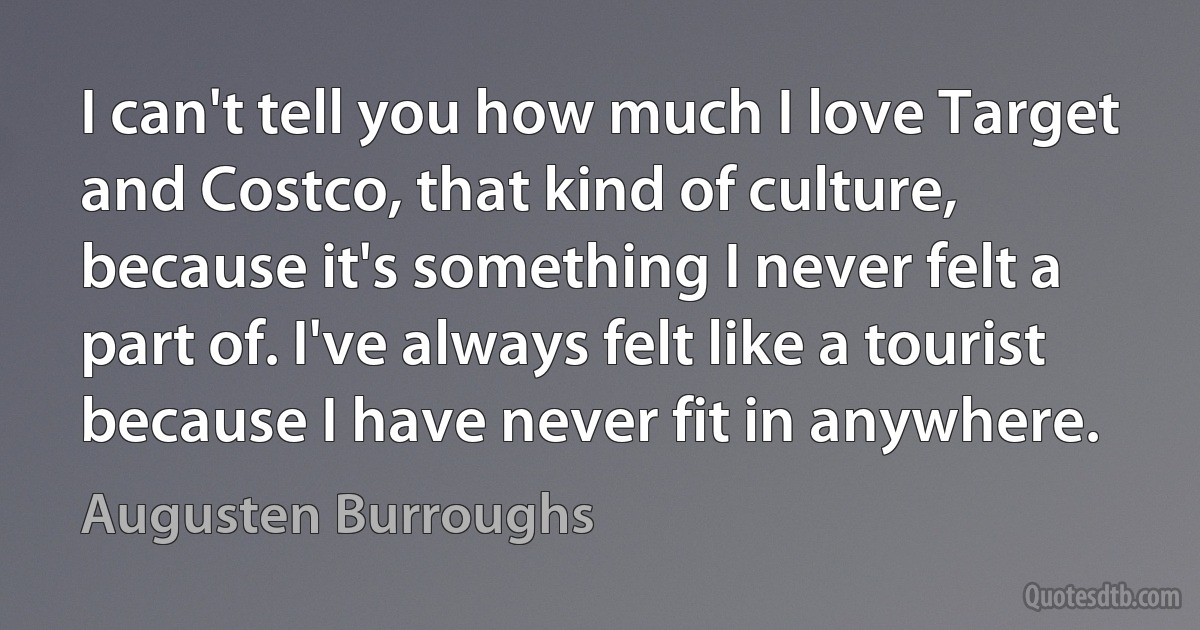 I can't tell you how much I love Target and Costco, that kind of culture, because it's something I never felt a part of. I've always felt like a tourist because I have never fit in anywhere. (Augusten Burroughs)