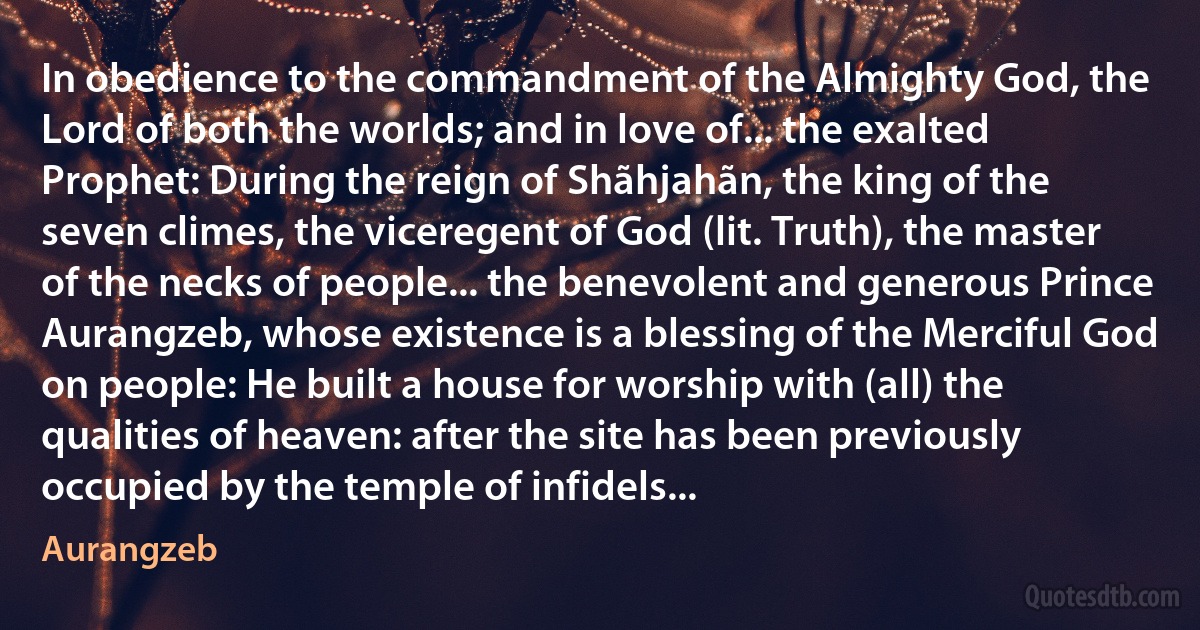 In obedience to the commandment of the Almighty God, the Lord of both the worlds; and in love of... the exalted Prophet: During the reign of Shãhjahãn, the king of the seven climes, the viceregent of God (lit. Truth), the master of the necks of people... the benevolent and generous Prince Aurangzeb, whose existence is a blessing of the Merciful God on people: He built a house for worship with (all) the qualities of heaven: after the site has been previously occupied by the temple of infidels... (Aurangzeb)