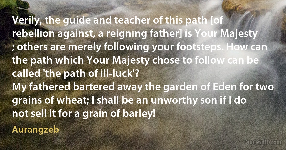 Verily, the guide and teacher of this path [of rebellion against, a reigning father] is Your Majesty ; others are merely following your footsteps. How can the path which Your Majesty chose to follow can be called 'the path of ill-luck'?
My fathered bartered away the garden of Eden for two grains of wheat; I shall be an unworthy son if I do not sell it for a grain of barley! (Aurangzeb)