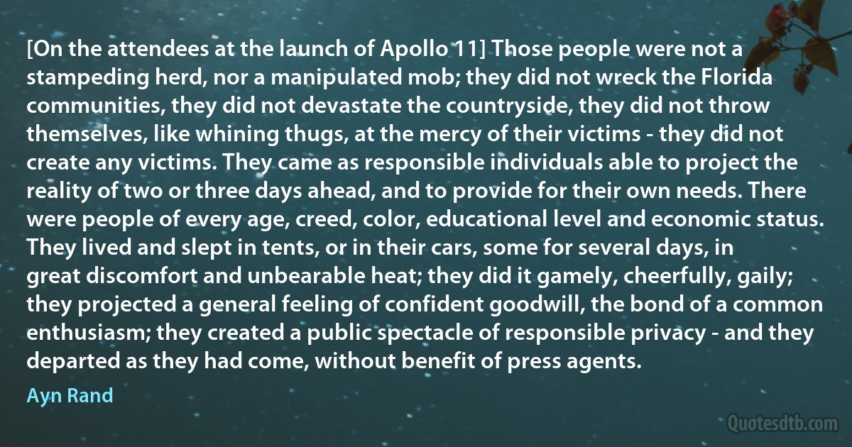 [On the attendees at the launch of Apollo 11] Those people were not a stampeding herd, nor a manipulated mob; they did not wreck the Florida communities, they did not devastate the countryside, they did not throw themselves, like whining thugs, at the mercy of their victims - they did not create any victims. They came as responsible individuals able to project the reality of two or three days ahead, and to provide for their own needs. There were people of every age, creed, color, educational level and economic status. They lived and slept in tents, or in their cars, some for several days, in great discomfort and unbearable heat; they did it gamely, cheerfully, gaily; they projected a general feeling of confident goodwill, the bond of a common enthusiasm; they created a public spectacle of responsible privacy - and they departed as they had come, without benefit of press agents. (Ayn Rand)