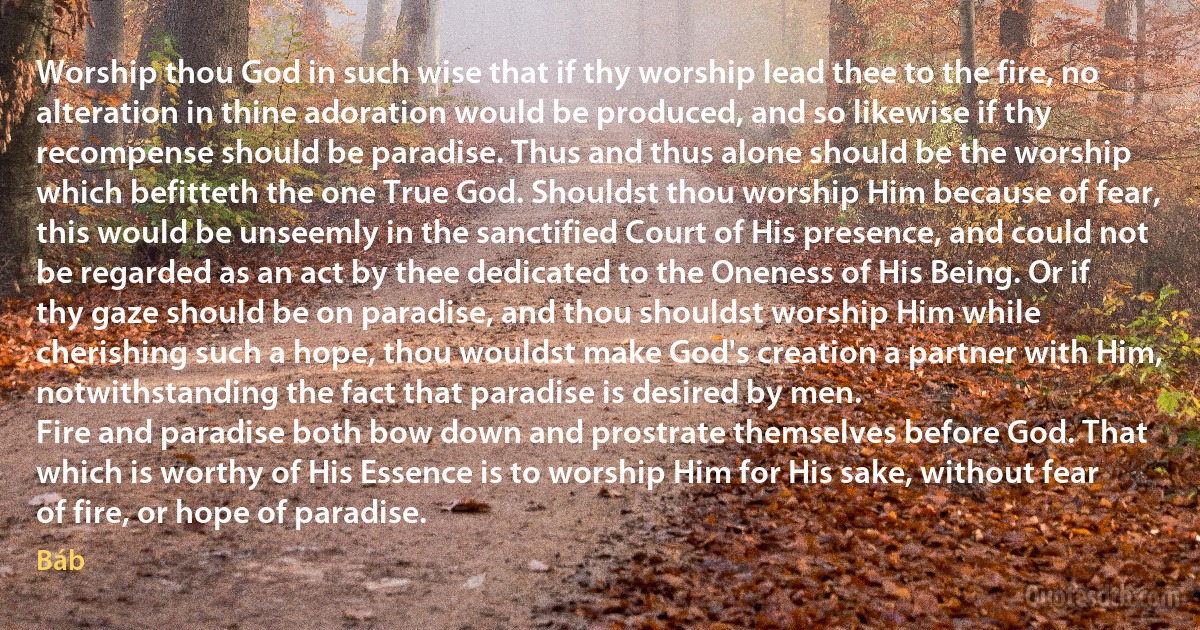 Worship thou God in such wise that if thy worship lead thee to the fire, no alteration in thine adoration would be produced, and so likewise if thy recompense should be paradise. Thus and thus alone should be the worship which befitteth the one True God. Shouldst thou worship Him because of fear, this would be unseemly in the sanctified Court of His presence, and could not be regarded as an act by thee dedicated to the Oneness of His Being. Or if thy gaze should be on paradise, and thou shouldst worship Him while cherishing such a hope, thou wouldst make God's creation a partner with Him, notwithstanding the fact that paradise is desired by men.
Fire and paradise both bow down and prostrate themselves before God. That which is worthy of His Essence is to worship Him for His sake, without fear of fire, or hope of paradise. (Báb)