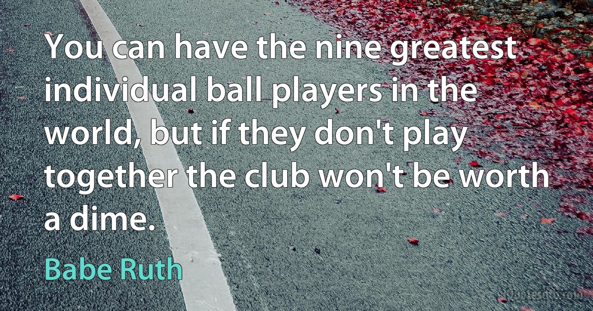 You can have the nine greatest individual ball players in the world, but if they don't play together the club won't be worth a dime. (Babe Ruth)