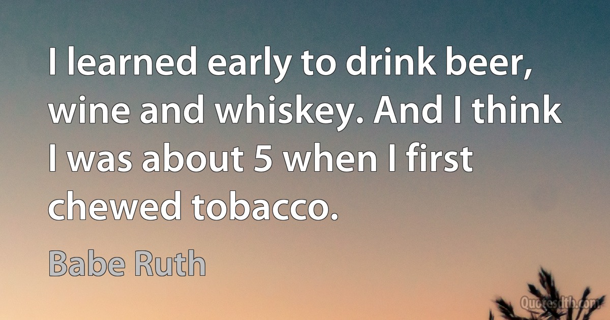 I learned early to drink beer, wine and whiskey. And I think I was about 5 when I first chewed tobacco. (Babe Ruth)