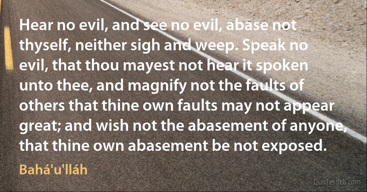 Hear no evil, and see no evil, abase not thyself, neither sigh and weep. Speak no evil, that thou mayest not hear it spoken unto thee, and magnify not the faults of others that thine own faults may not appear great; and wish not the abasement of anyone, that thine own abasement be not exposed. (Bahá'u'lláh)