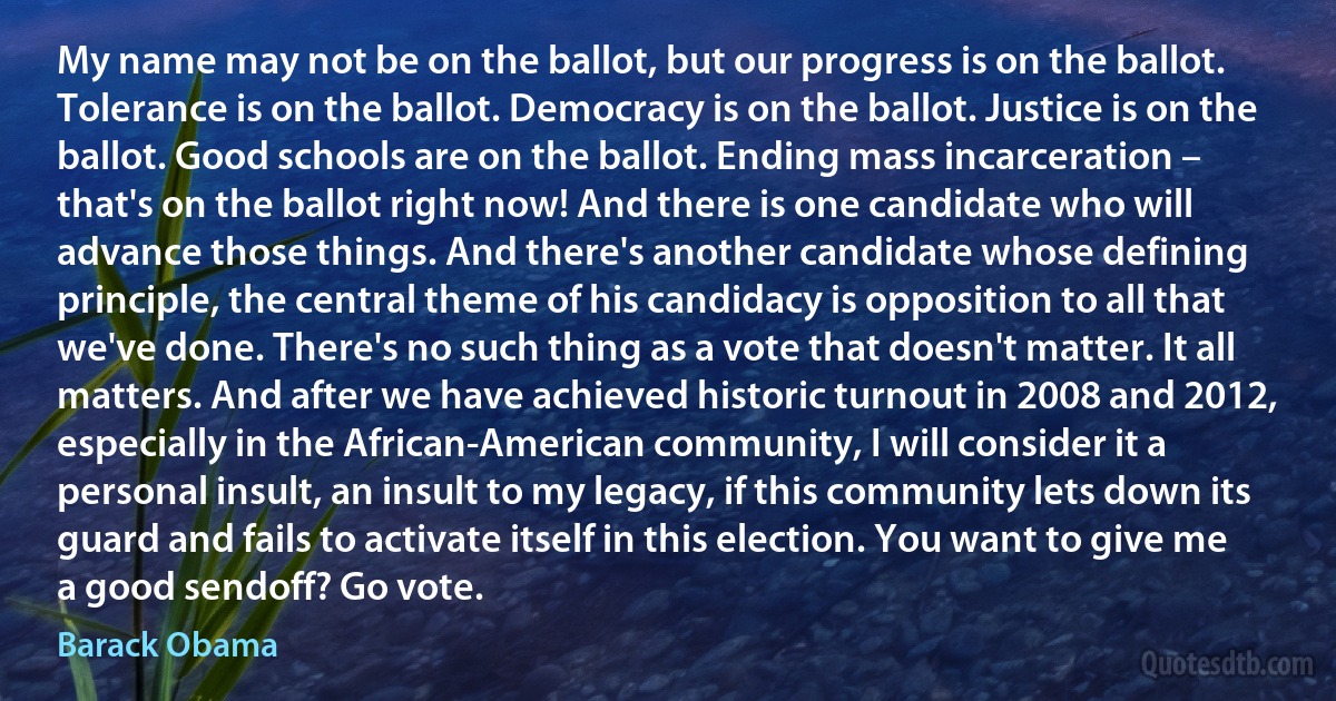 My name may not be on the ballot, but our progress is on the ballot. Tolerance is on the ballot. Democracy is on the ballot. Justice is on the ballot. Good schools are on the ballot. Ending mass incarceration – that's on the ballot right now! And there is one candidate who will advance those things. And there's another candidate whose defining principle, the central theme of his candidacy is opposition to all that we've done. There's no such thing as a vote that doesn't matter. It all matters. And after we have achieved historic turnout in 2008 and 2012, especially in the African-American community, I will consider it a personal insult, an insult to my legacy, if this community lets down its guard and fails to activate itself in this election. You want to give me a good sendoff? Go vote. (Barack Obama)