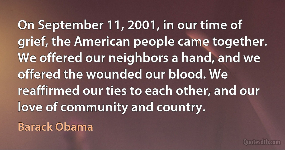 On September 11, 2001, in our time of grief, the American people came together. We offered our neighbors a hand, and we offered the wounded our blood. We reaffirmed our ties to each other, and our love of community and country. (Barack Obama)