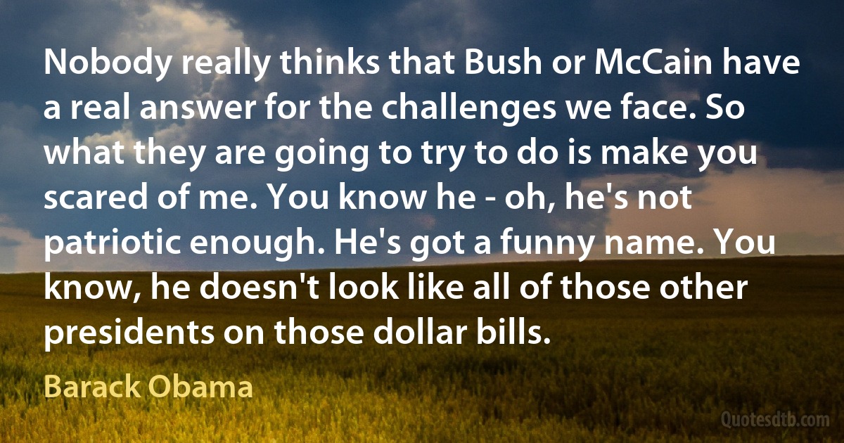 Nobody really thinks that Bush or McCain have a real answer for the challenges we face. So what they are going to try to do is make you scared of me. You know he - oh, he's not patriotic enough. He's got a funny name. You know, he doesn't look like all of those other presidents on those dollar bills. (Barack Obama)