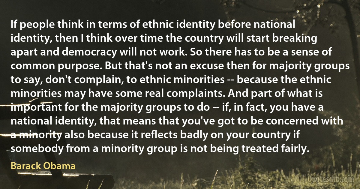 If people think in terms of ethnic identity before national identity, then I think over time the country will start breaking apart and democracy will not work. So there has to be a sense of common purpose. But that's not an excuse then for majority groups to say, don't complain, to ethnic minorities -- because the ethnic minorities may have some real complaints. And part of what is important for the majority groups to do -- if, in fact, you have a national identity, that means that you've got to be concerned with a minority also because it reflects badly on your country if somebody from a minority group is not being treated fairly. (Barack Obama)