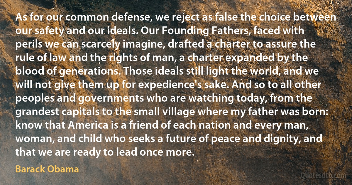 As for our common defense, we reject as false the choice between our safety and our ideals. Our Founding Fathers, faced with perils we can scarcely imagine, drafted a charter to assure the rule of law and the rights of man, a charter expanded by the blood of generations. Those ideals still light the world, and we will not give them up for expedience's sake. And so to all other peoples and governments who are watching today, from the grandest capitals to the small village where my father was born: know that America is a friend of each nation and every man, woman, and child who seeks a future of peace and dignity, and that we are ready to lead once more. (Barack Obama)