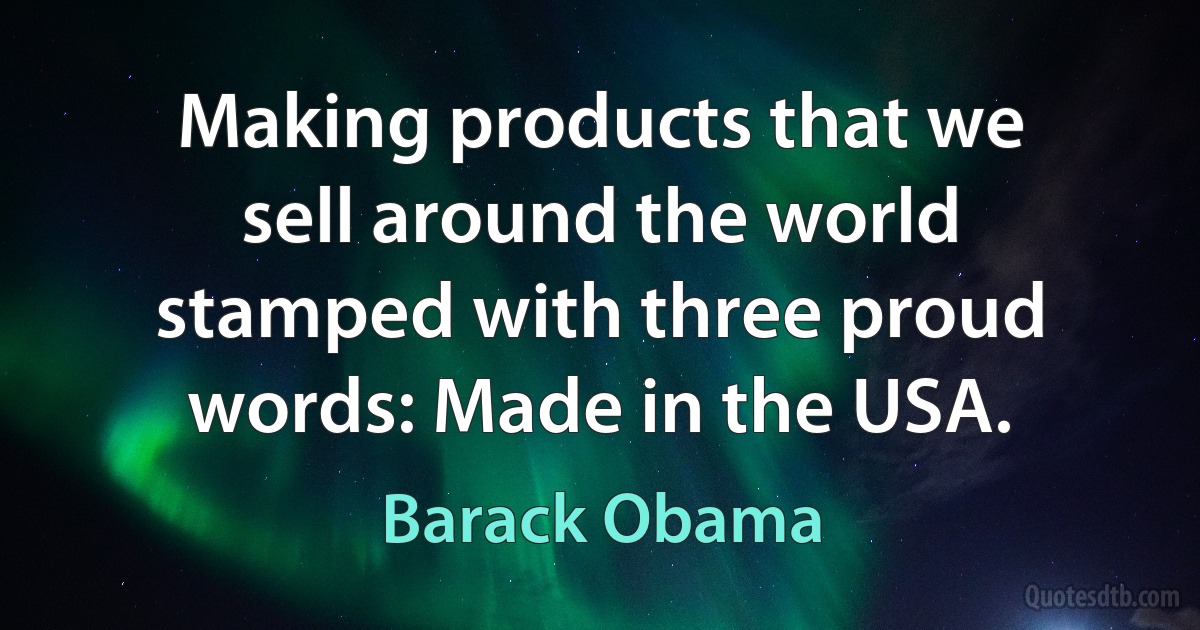 Making products that we sell around the world stamped with three proud words: Made in the USA. (Barack Obama)