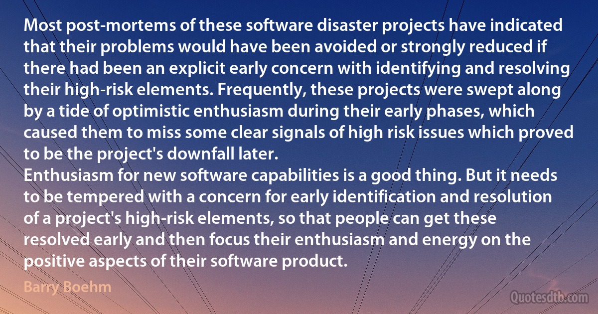 Most post-mortems of these software disaster projects have indicated that their problems would have been avoided or strongly reduced if there had been an explicit early concern with identifying and resolving their high-risk elements. Frequently, these projects were swept along by a tide of optimistic enthusiasm during their early phases, which caused them to miss some clear signals of high risk issues which proved to be the project's downfall later.
Enthusiasm for new software capabilities is a good thing. But it needs to be tempered with a concern for early identification and resolution of a project's high-risk elements, so that people can get these resolved early and then focus their enthusiasm and energy on the positive aspects of their software product. (Barry Boehm)