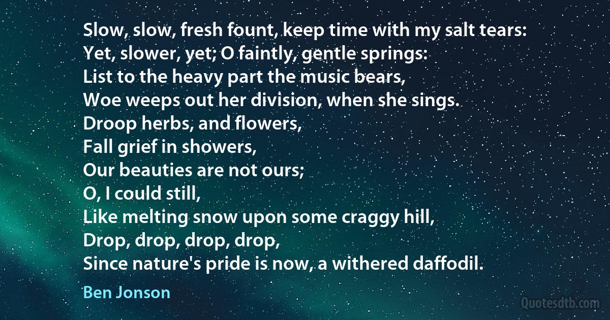 Slow, slow, fresh fount, keep time with my salt tears:
Yet, slower, yet; O faintly, gentle springs:
List to the heavy part the music bears,
Woe weeps out her division, when she sings.
Droop herbs, and flowers,
Fall grief in showers,
Our beauties are not ours;
O, I could still,
Like melting snow upon some craggy hill,
Drop, drop, drop, drop,
Since nature's pride is now, a withered daffodil. (Ben Jonson)