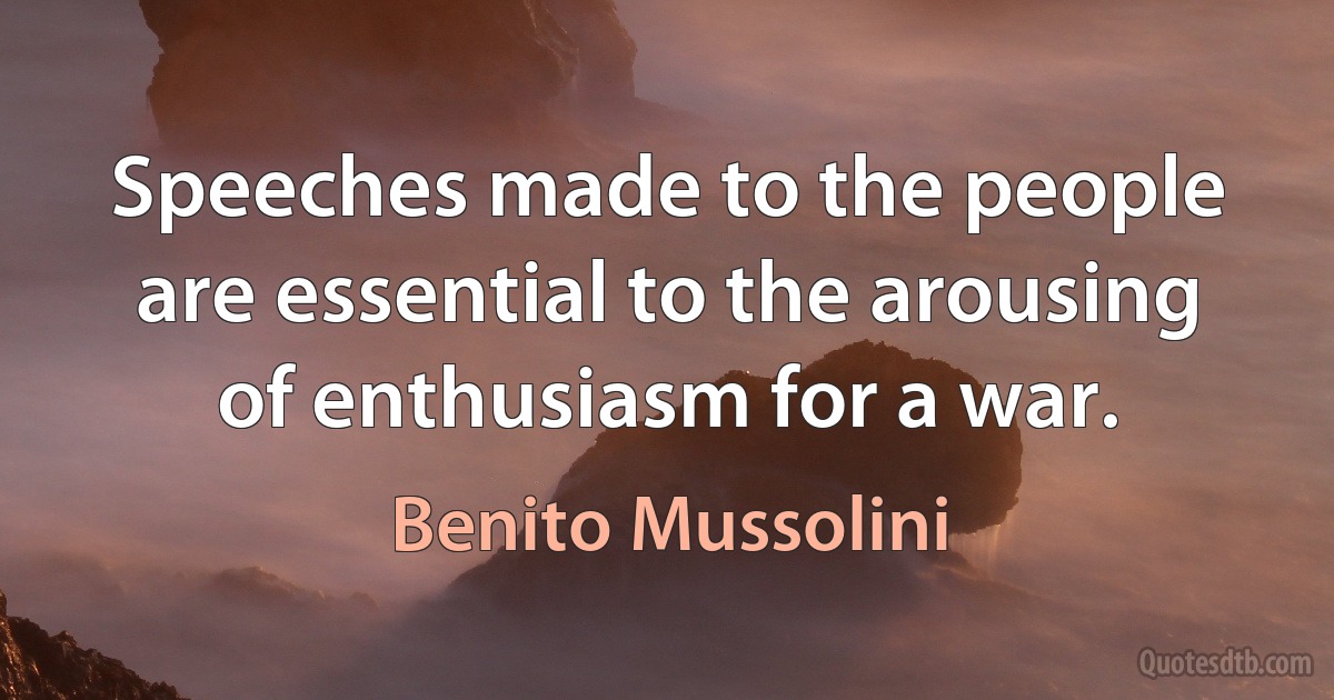 Speeches made to the people are essential to the arousing of enthusiasm for a war. (Benito Mussolini)