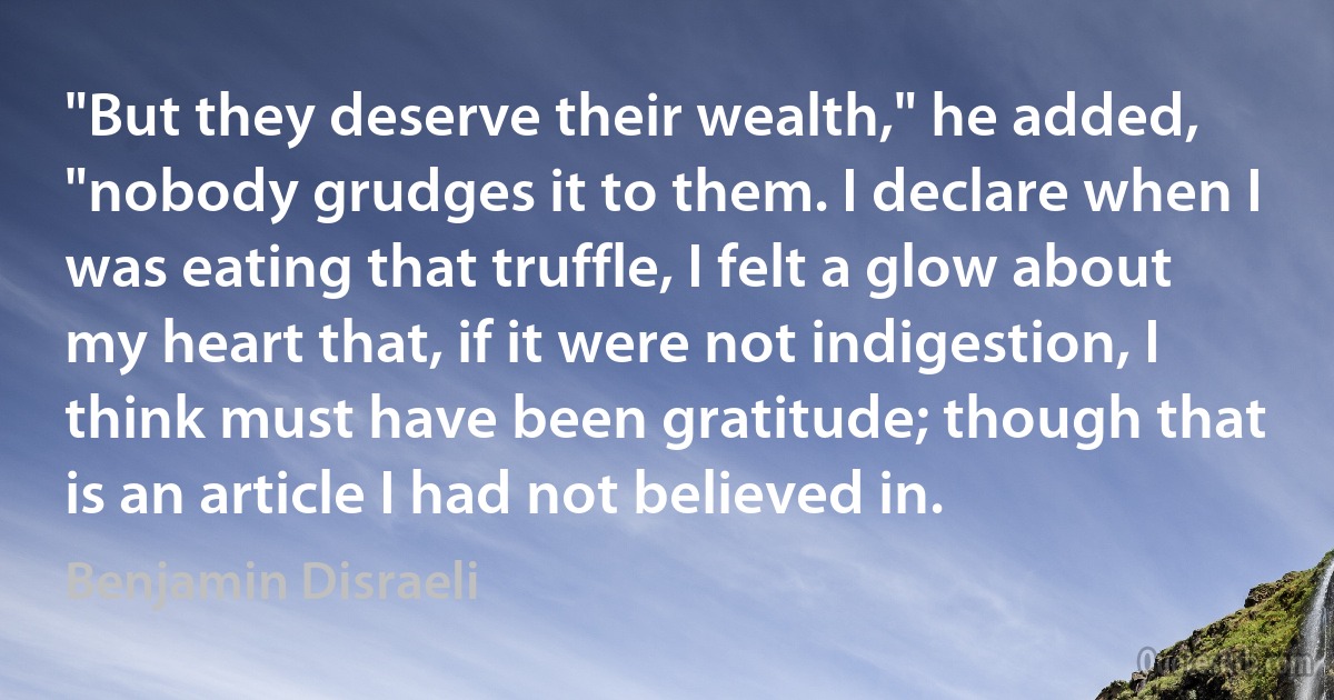 "But they deserve their wealth," he added, "nobody grudges it to them. I declare when I was eating that truffle, I felt a glow about my heart that, if it were not indigestion, I think must have been gratitude; though that is an article I had not believed in. (Benjamin Disraeli)