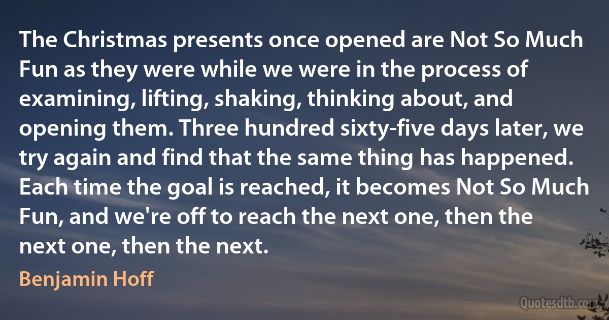 The Christmas presents once opened are Not So Much Fun as they were while we were in the process of examining, lifting, shaking, thinking about, and opening them. Three hundred sixty-five days later, we try again and find that the same thing has happened. Each time the goal is reached, it becomes Not So Much Fun, and we're off to reach the next one, then the next one, then the next. (Benjamin Hoff)