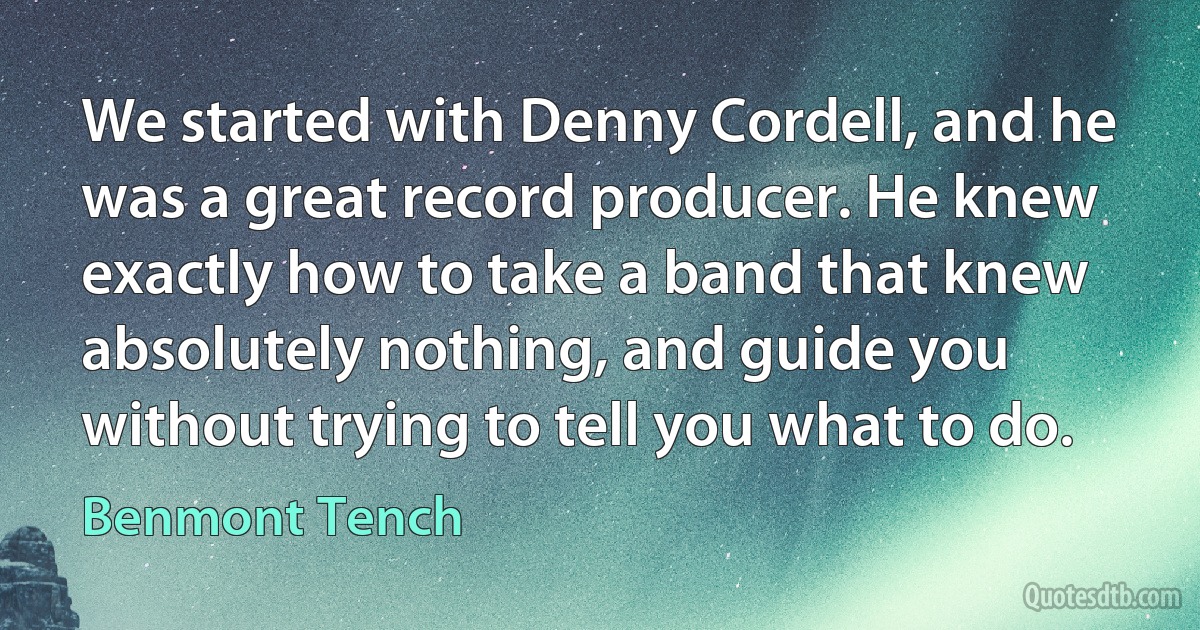 We started with Denny Cordell, and he was a great record producer. He knew exactly how to take a band that knew absolutely nothing, and guide you without trying to tell you what to do. (Benmont Tench)