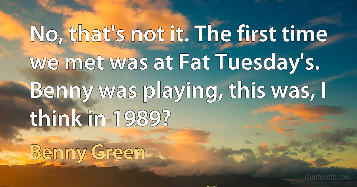 No, that's not it. The first time we met was at Fat Tuesday's. Benny was playing, this was, I think in 1989? (Benny Green)