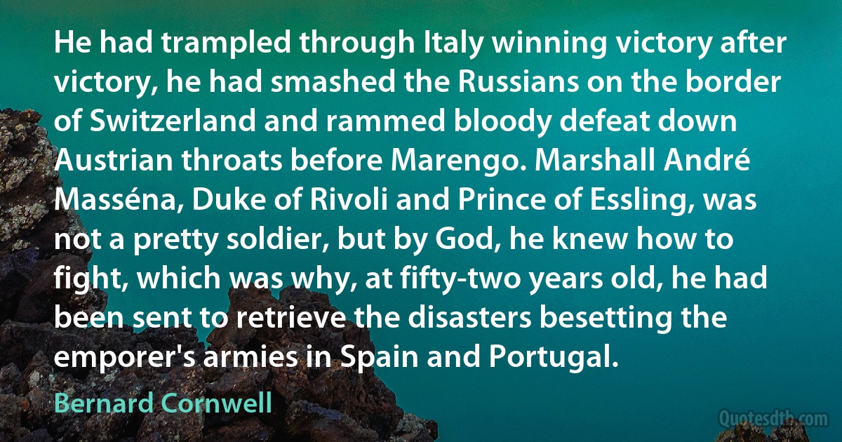 He had trampled through Italy winning victory after victory, he had smashed the Russians on the border of Switzerland and rammed bloody defeat down Austrian throats before Marengo. Marshall André Masséna, Duke of Rivoli and Prince of Essling, was not a pretty soldier, but by God, he knew how to fight, which was why, at fifty-two years old, he had been sent to retrieve the disasters besetting the emporer's armies in Spain and Portugal. (Bernard Cornwell)