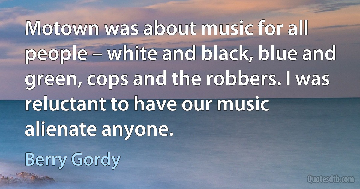 Motown was about music for all people – white and black, blue and green, cops and the robbers. I was reluctant to have our music alienate anyone. (Berry Gordy)