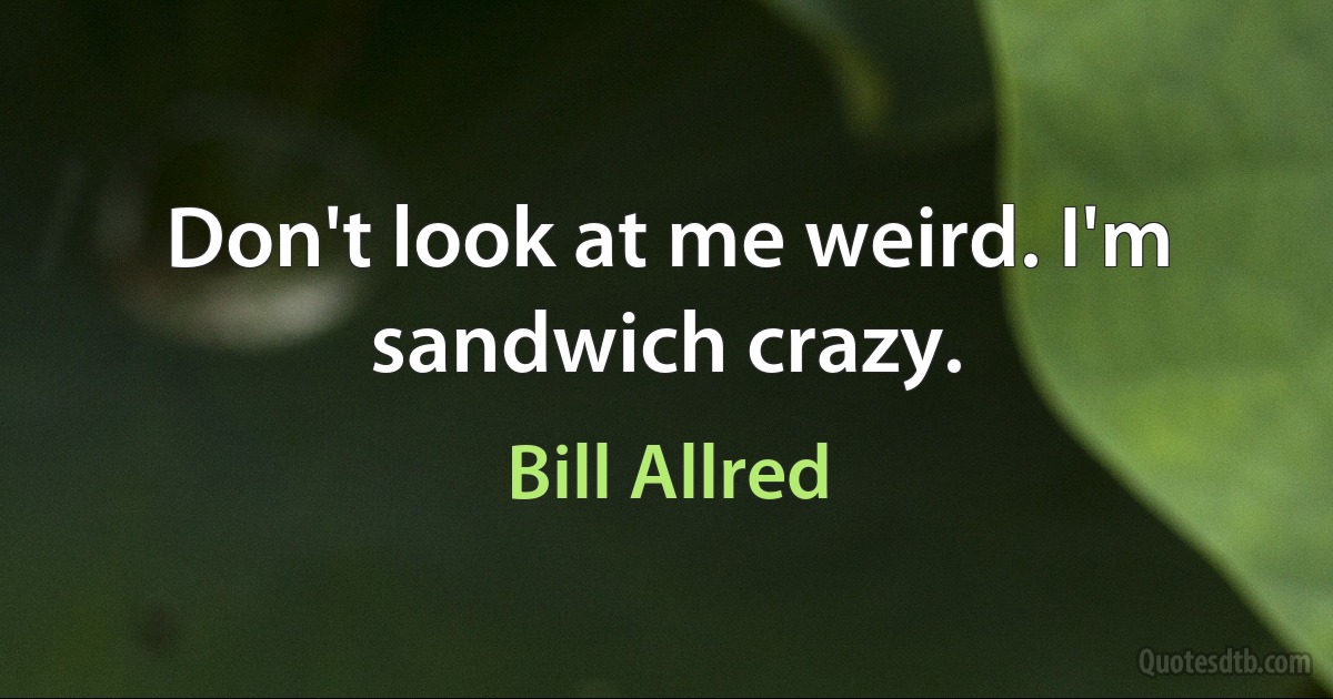 Don't look at me weird. I'm sandwich crazy. (Bill Allred)