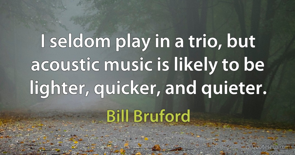 I seldom play in a trio, but acoustic music is likely to be lighter, quicker, and quieter. (Bill Bruford)