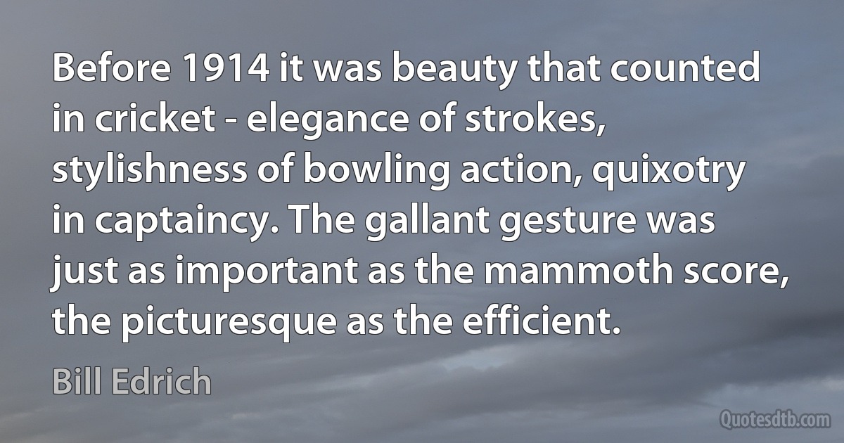 Before 1914 it was beauty that counted in cricket - elegance of strokes, stylishness of bowling action, quixotry in captaincy. The gallant gesture was just as important as the mammoth score, the picturesque as the efficient. (Bill Edrich)