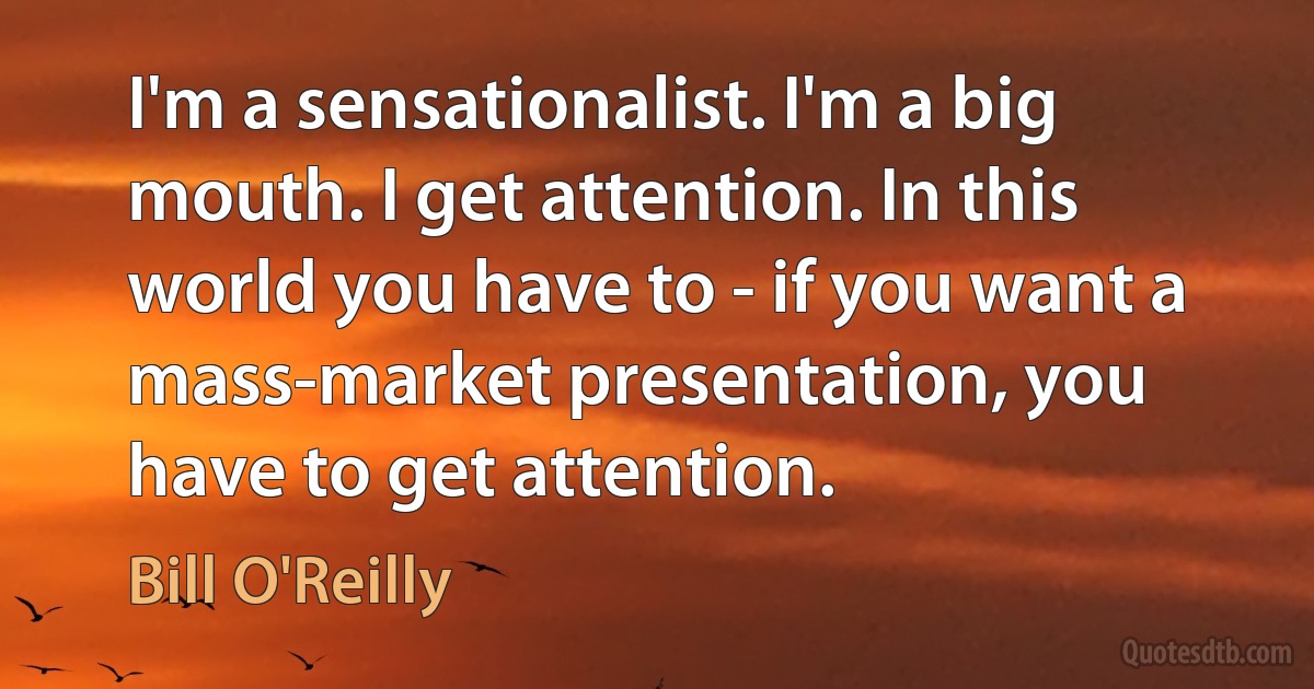 I'm a sensationalist. I'm a big mouth. I get attention. In this world you have to - if you want a mass-market presentation, you have to get attention. (Bill O'Reilly)