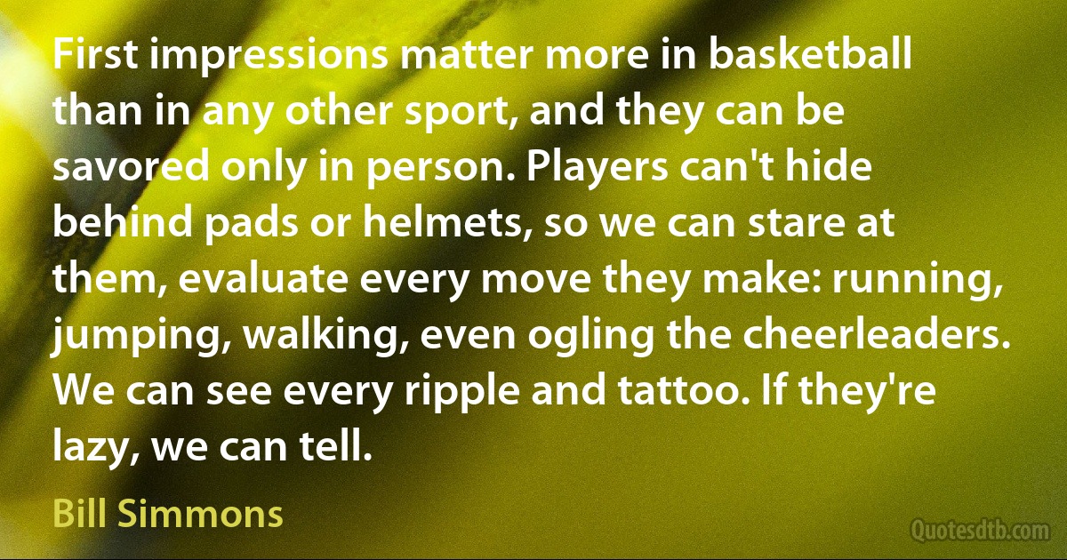 First impressions matter more in basketball than in any other sport, and they can be savored only in person. Players can't hide behind pads or helmets, so we can stare at them, evaluate every move they make: running, jumping, walking, even ogling the cheerleaders. We can see every ripple and tattoo. If they're lazy, we can tell. (Bill Simmons)