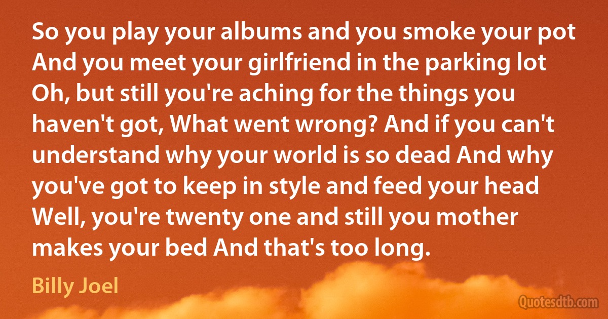 So you play your albums and you smoke your pot And you meet your girlfriend in the parking lot Oh, but still you're aching for the things you haven't got, What went wrong? And if you can't understand why your world is so dead And why you've got to keep in style and feed your head Well, you're twenty one and still you mother makes your bed And that's too long. (Billy Joel)