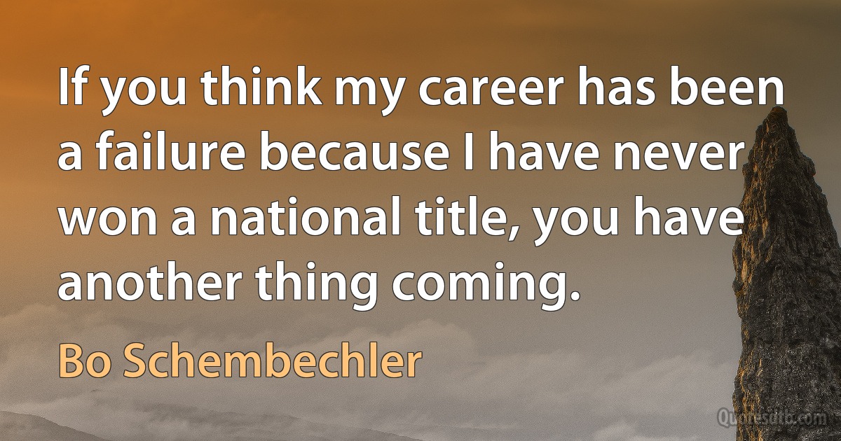 If you think my career has been a failure because I have never won a national title, you have another thing coming. (Bo Schembechler)