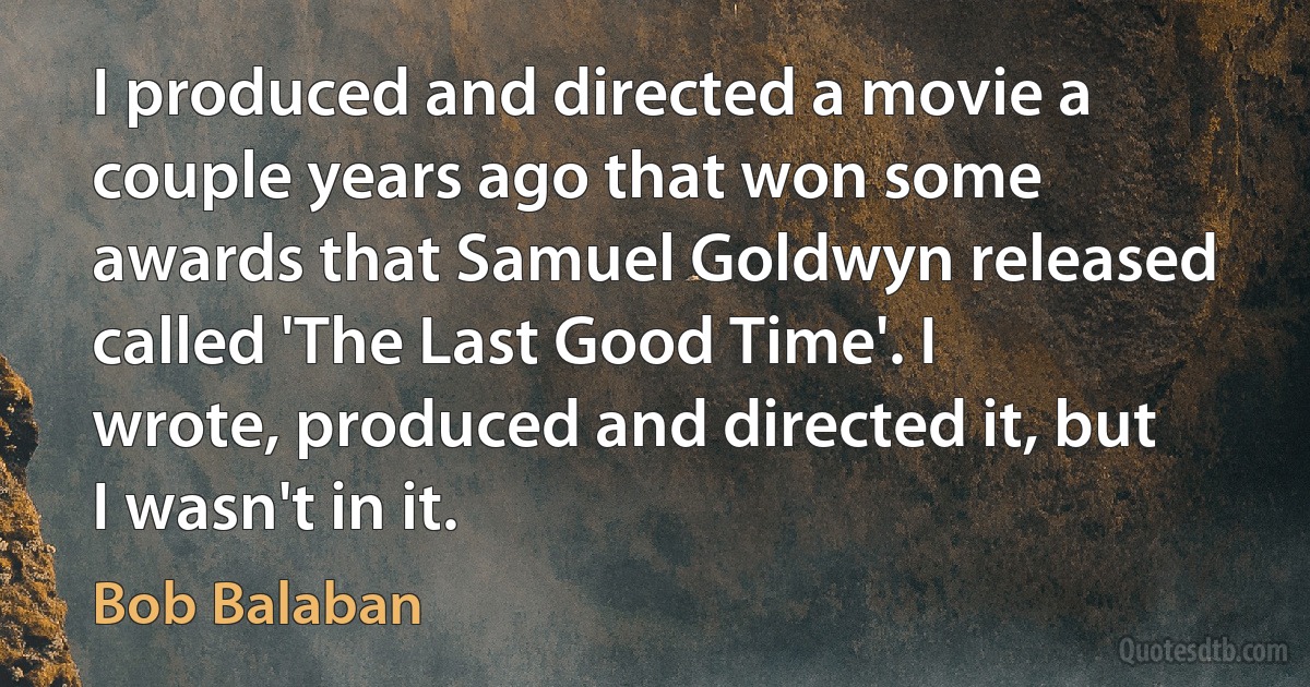 I produced and directed a movie a couple years ago that won some awards that Samuel Goldwyn released called 'The Last Good Time'. I wrote, produced and directed it, but I wasn't in it. (Bob Balaban)