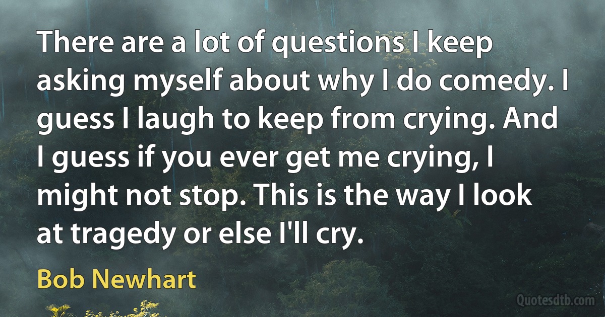 There are a lot of questions I keep asking myself about why I do comedy. I guess I laugh to keep from crying. And I guess if you ever get me crying, I might not stop. This is the way I look at tragedy or else I'll cry. (Bob Newhart)