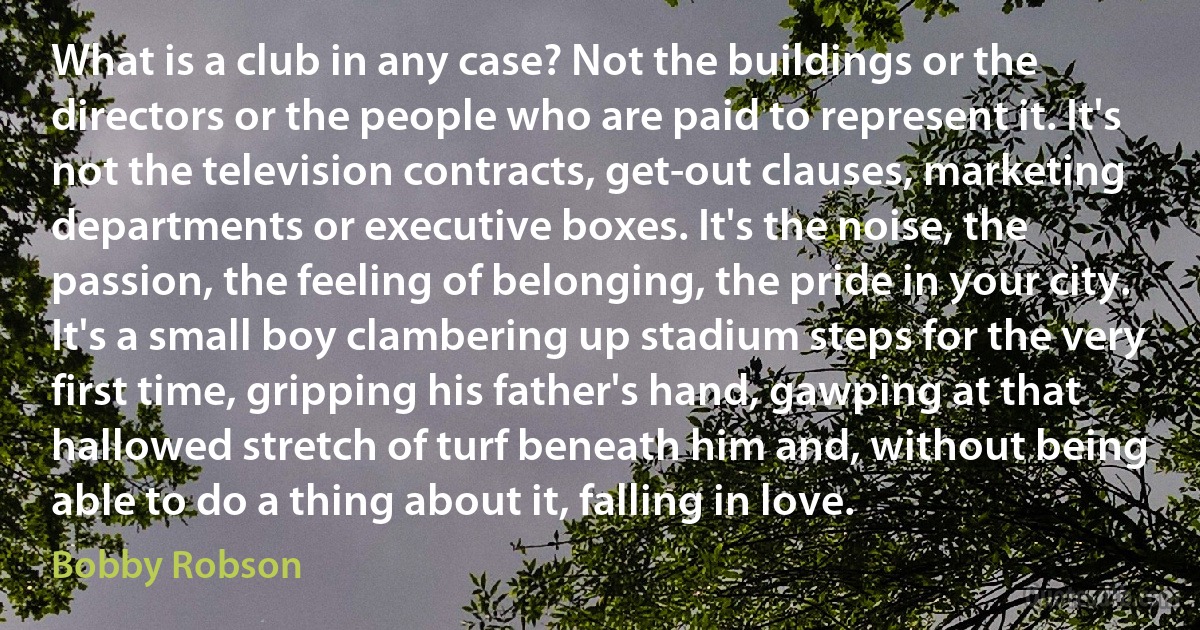 What is a club in any case? Not the buildings or the directors or the people who are paid to represent it. It's not the television contracts, get-out clauses, marketing departments or executive boxes. It's the noise, the passion, the feeling of belonging, the pride in your city. It's a small boy clambering up stadium steps for the very first time, gripping his father's hand, gawping at that hallowed stretch of turf beneath him and, without being able to do a thing about it, falling in love. (Bobby Robson)