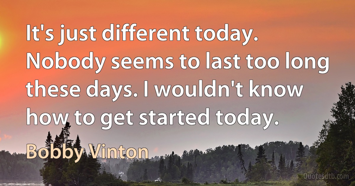 It's just different today. Nobody seems to last too long these days. I wouldn't know how to get started today. (Bobby Vinton)