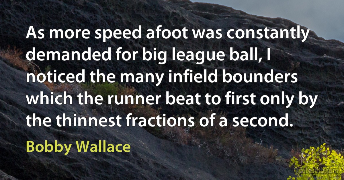 As more speed afoot was constantly demanded for big league ball, I noticed the many infield bounders which the runner beat to first only by the thinnest fractions of a second. (Bobby Wallace)