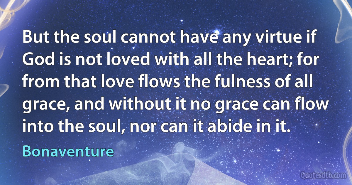 But the soul cannot have any virtue if God is not loved with all the heart; for from that love flows the fulness of all grace, and without it no grace can flow into the soul, nor can it abide in it. (Bonaventure)