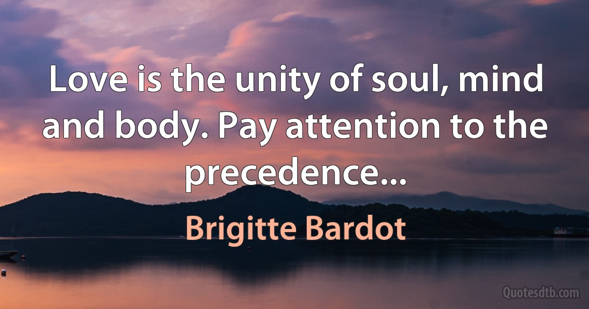 Love is the unity of soul, mind and body. Pay attention to the precedence... (Brigitte Bardot)