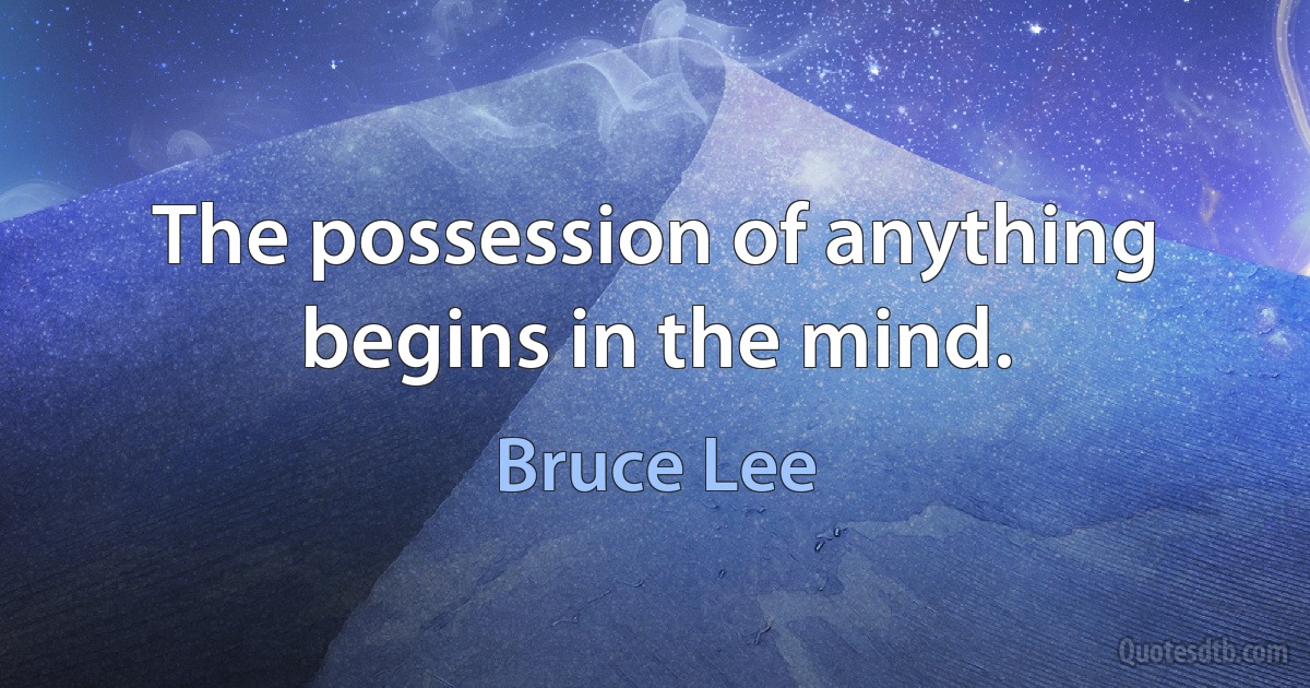 The possession of anything begins in the mind. (Bruce Lee)